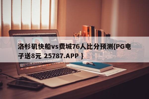 洛杉矶快船vs费城76人比分预测{PG电子送8元 25787.APP }