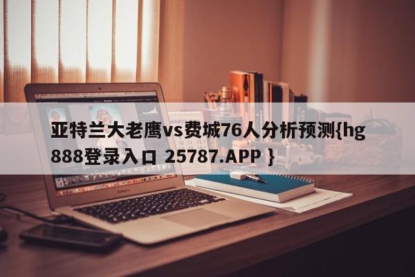 亚特兰大老鹰vs费城76人分析预测{hg888登录入口 25787.APP }
