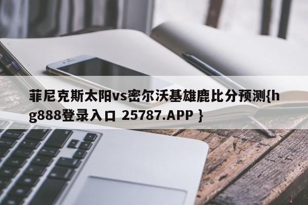 菲尼克斯太阳vs密尔沃基雄鹿比分预测{hg888登录入口 25787.APP }