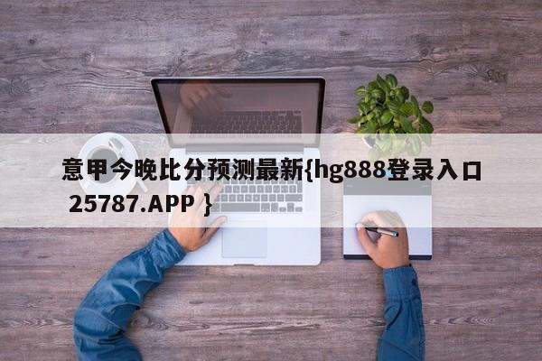 意甲今晚比分预测最新{hg888登录入口 25787.APP }