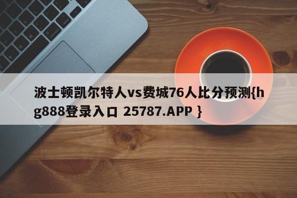 波士顿凯尔特人vs费城76人比分预测{hg888登录入口 25787.APP }