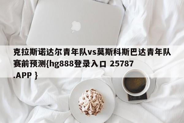 克拉斯诺达尔青年队vs莫斯科斯巴达青年队赛前预测{hg888登录入口 25787.APP }