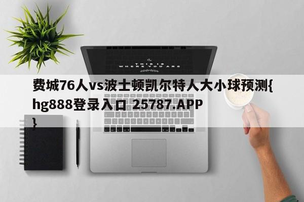 费城76人vs波士顿凯尔特人大小球预测{hg888登录入口 25787.APP }