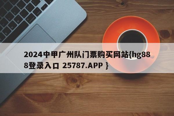 2024中甲广州队门票购买网站{hg888登录入口 25787.APP }