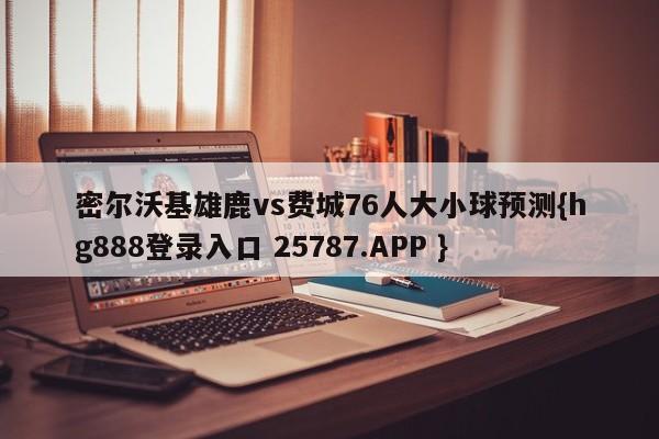 密尔沃基雄鹿vs费城76人大小球预测{hg888登录入口 25787.APP }