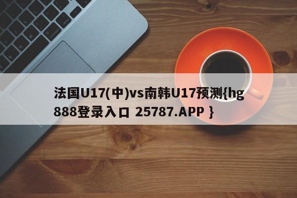 法国U17(中)vs南韩U17预测{hg888登录入口 25787.APP }