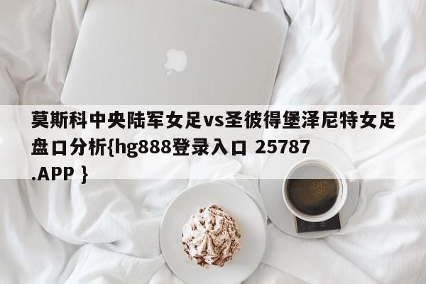 莫斯科中央陆军女足vs圣彼得堡泽尼特女足盘口分析{hg888登录入口 25787.APP }
