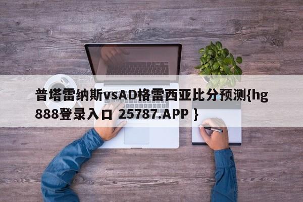 普塔雷纳斯vsAD格雷西亚比分预测{hg888登录入口 25787.APP }