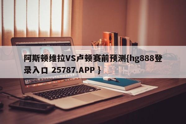 阿斯顿维拉VS卢顿赛前预测{hg888登录入口 25787.APP }
