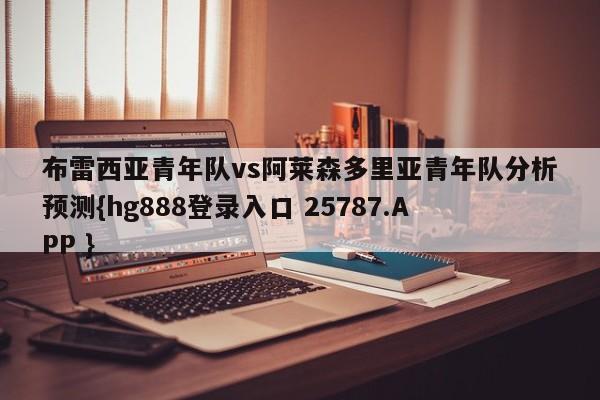 布雷西亚青年队vs阿莱森多里亚青年队分析预测{hg888登录入口 25787.APP }