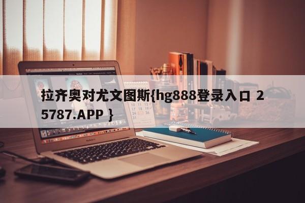 拉齐奥对尤文图斯{hg888登录入口 25787.APP }