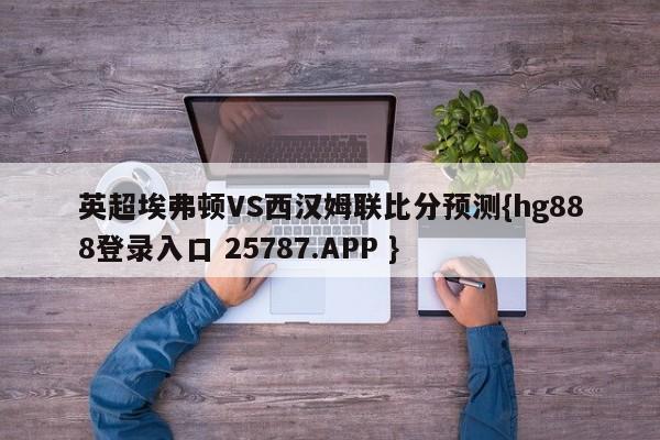 英超埃弗顿VS西汉姆联比分预测{hg888登录入口 25787.APP }