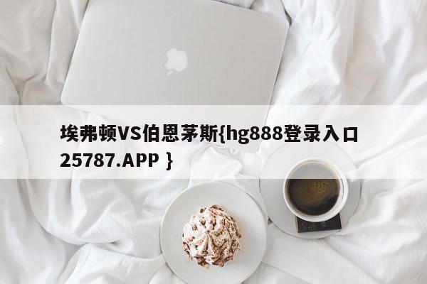 埃弗顿VS伯恩茅斯{hg888登录入口 25787.APP }