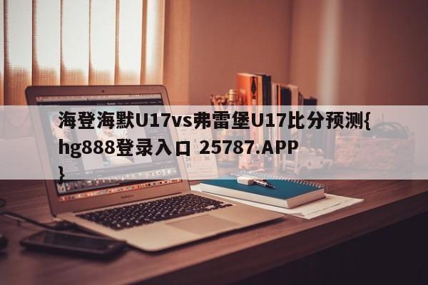 海登海默U17vs弗雷堡U17比分预测{hg888登录入口 25787.APP }