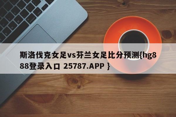 斯洛伐克女足vs芬兰女足比分预测{hg888登录入口 25787.APP }