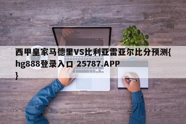 西甲皇家马德里VS比利亚雷亚尔比分预测{hg888登录入口 25787.APP }