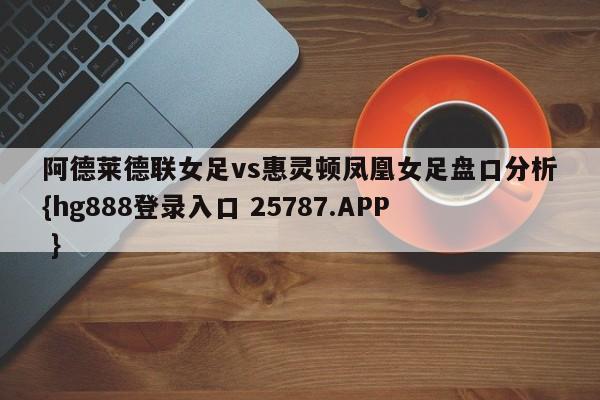 阿德莱德联女足vs惠灵顿凤凰女足盘口分析{hg888登录入口 25787.APP }