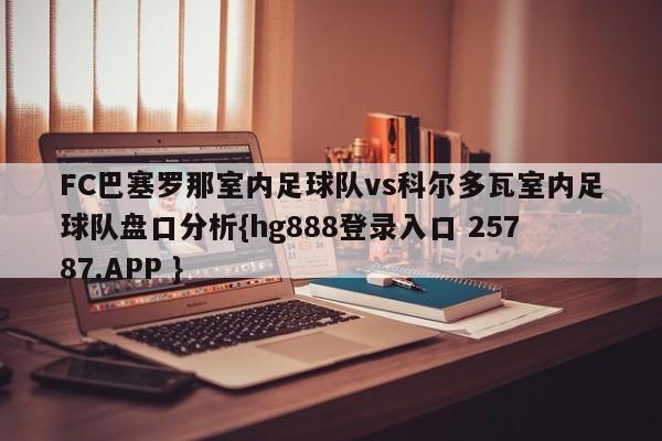 FC巴塞罗那室内足球队vs科尔多瓦室内足球队盘口分析{hg888登录入口 25787.APP }
