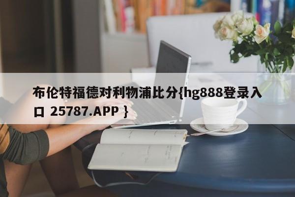 布伦特福德对利物浦比分{hg888登录入口 25787.APP }