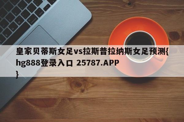 皇家贝蒂斯女足vs拉斯普拉纳斯女足预测{hg888登录入口 25787.APP }