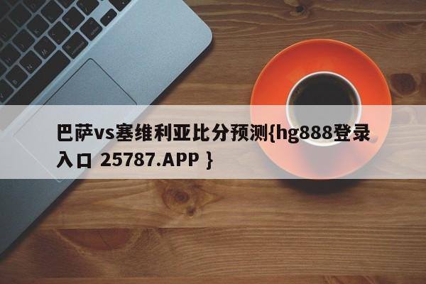 巴萨vs塞维利亚比分预测{hg888登录入口 25787.APP }