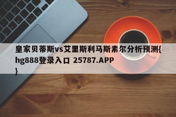 皇家贝蒂斯vs艾里斯利马斯素尔分析预测{hg888登录入口 25787.APP }