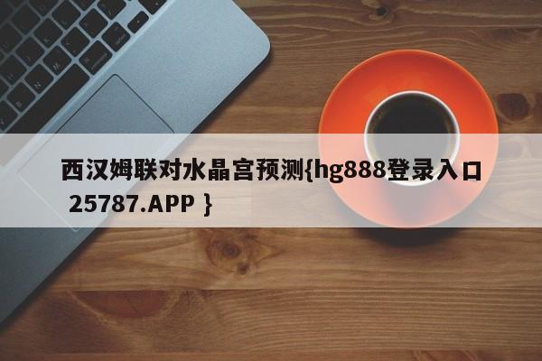 西汉姆联对水晶宫预测{hg888登录入口 25787.APP }