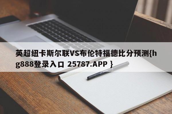 英超纽卡斯尔联VS布伦特福德比分预测{hg888登录入口 25787.APP }