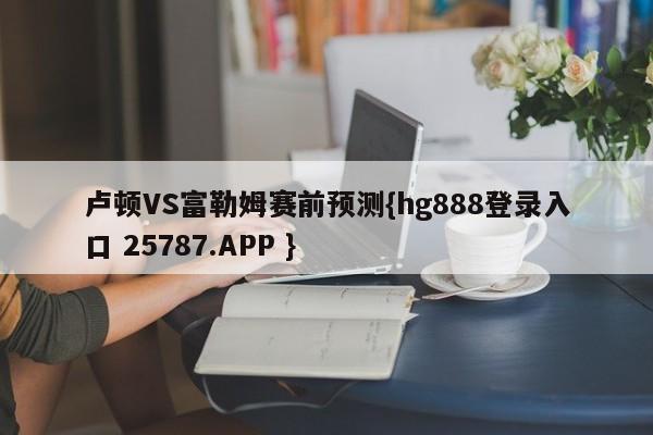 卢顿VS富勒姆赛前预测{hg888登录入口 25787.APP }