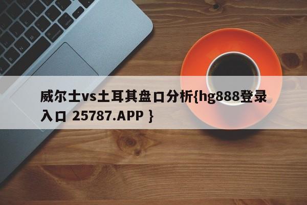 威尔士vs土耳其盘口分析{hg888登录入口 25787.APP }