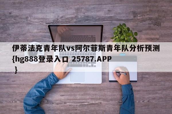 伊蒂法克青年队vs阿尔菲斯青年队分析预测{hg888登录入口 25787.APP }