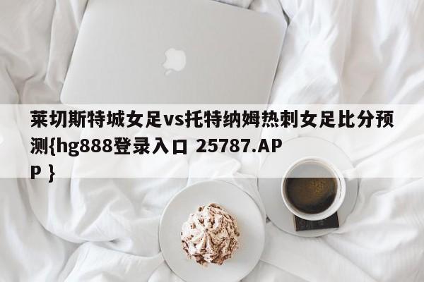 莱切斯特城女足vs托特纳姆热刺女足比分预测{hg888登录入口 25787.APP }